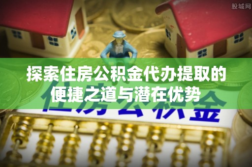 古交探索住房公积金代办提取的便捷之道与潜在优势