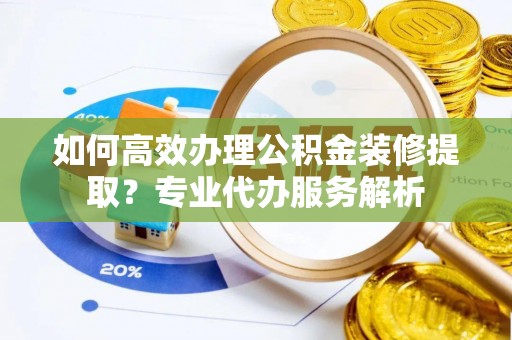 古交如何高效办理公积金装修提取？专业代办服务解析