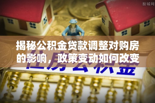 古交揭秘公积金贷款调整对购房的影响，政策变动如何改变你的买房计划