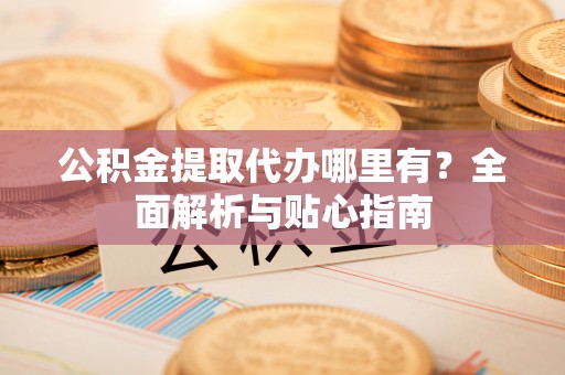 古交公积金提取代办哪里有？全面解析与贴心指南