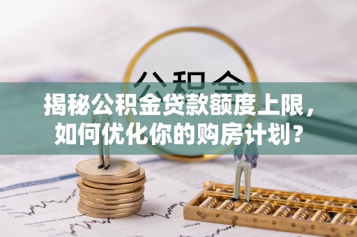 古交揭秘公积金贷款额度上限，如何优化你的购房计划？