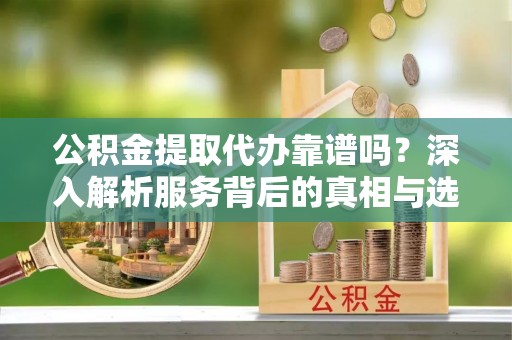 古交公积金提取代办靠谱吗？深入解析服务背后的真相与选择指南