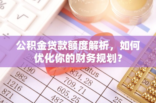 古交公积金贷款额度解析，如何优化你的财务规划？