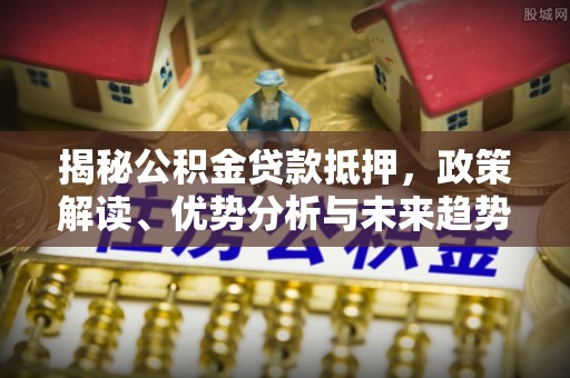 古交揭秘公积金贷款抵押，政策解读、优势分析与未来趋势
