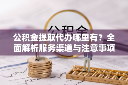 古交公积金提取代办哪里有？全面解析服务渠道与注意事项