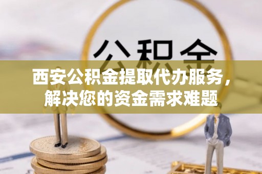 古交西安公积金提取代办服务，解决您的资金需求难题