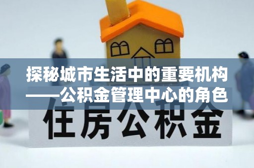 古交探秘城市生活中的重要机构——公积金管理中心的角色与意义