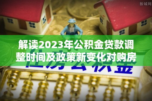 古交解读2023年公积金贷款调整时间及政策新变化对购房的影响