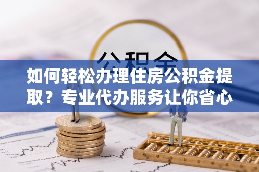 古交如何轻松办理住房公积金提取？专业代办服务让你省心无忧