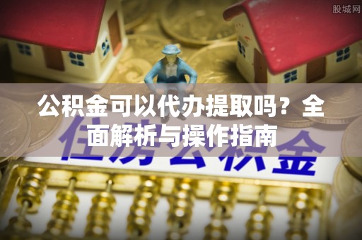 古交公积金可以代办提取吗？全面解析与操作指南