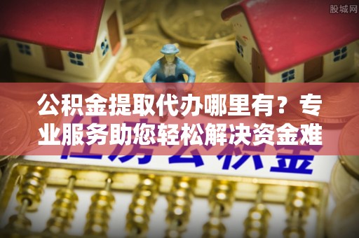 古交公积金提取代办哪里有？专业服务助您轻松解决资金难题