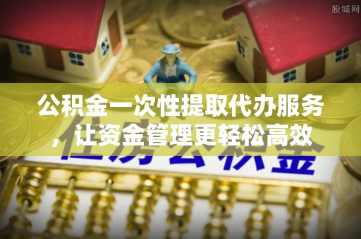 古交公积金一次性提取代办服务，让资金管理更轻松高效