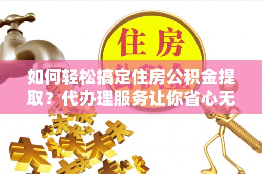 古交如何轻松搞定住房公积金提取？代办理服务让你省心无忧