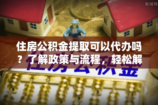 古交住房公积金提取可以代办吗？了解政策与流程，轻松解决疑惑