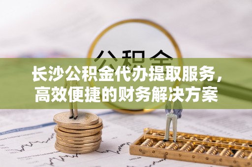 古交长沙公积金代办提取服务，高效便捷的财务解决方案