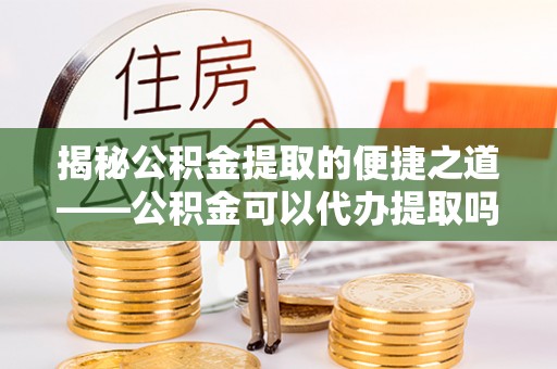 古交揭秘公积金提取的便捷之道——公积金可以代办提取吗？