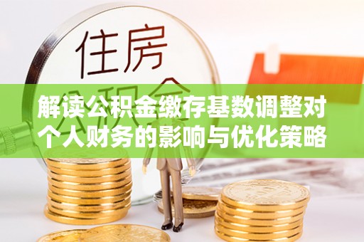 古交解读公积金缴存基数调整对个人财务的影响与优化策略
