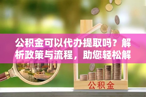 古交公积金可以代办提取吗？解析政策与流程，助您轻松解决疑问