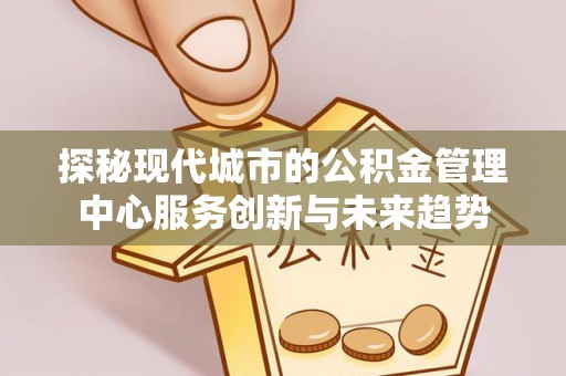 古交探秘现代城市的公积金管理中心服务创新与未来趋势