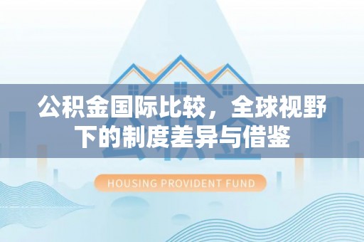古交公积金国际比较，全球视野下的制度差异与借鉴
