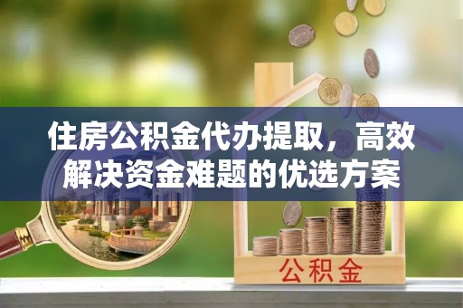 古交住房公积金代办提取，高效解决资金难题的优选方案